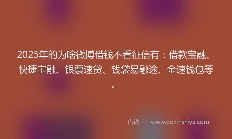 2025年的为啥微博借钱不看征信有：借款宝融、快捷宝融、银票速贷、钱袋易融途、金速钱包等。
