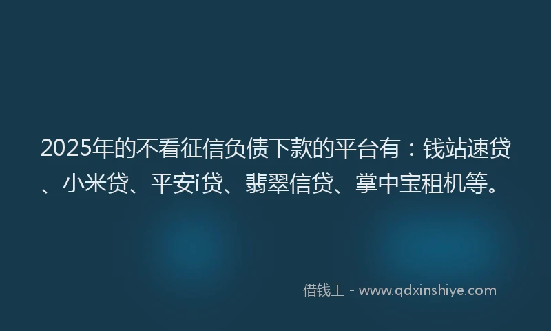 2025年的不看征信负债下款的平台有：钱站速贷、小米贷、平安i贷、翡翠信贷、掌中宝租机等。