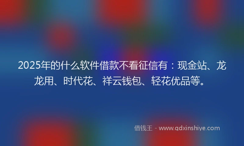 2025年的什么软件借款不看征信有：现金站、龙龙用、时代花、祥云钱包、轻花优品等。