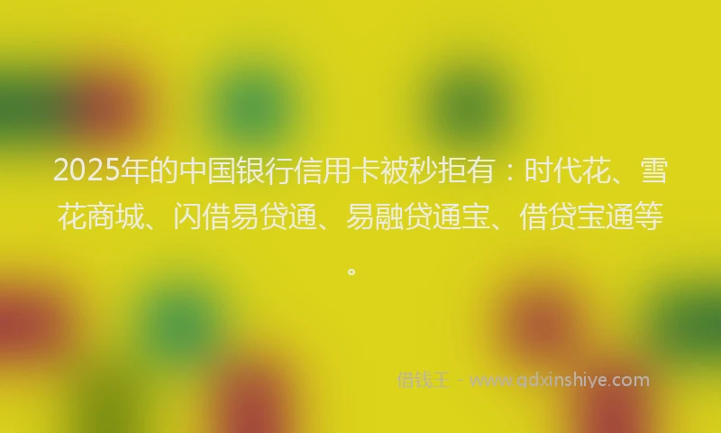 2025年的中国银行信用卡被秒拒有：时代花、雪花商城、闪借易贷通、易融贷通宝、借贷宝通等。