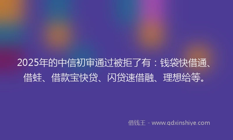 2025年的中信初审通过被拒了有：钱袋快借通、借蛙、借款宝快贷、闪贷速借融、理想给等。