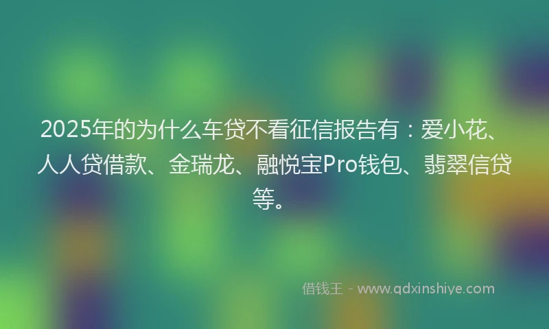 2025年的为什么车贷不看征信报告有：爱小花、人人贷借款、金瑞龙、融悦宝Pro钱包、翡翠信贷等。
