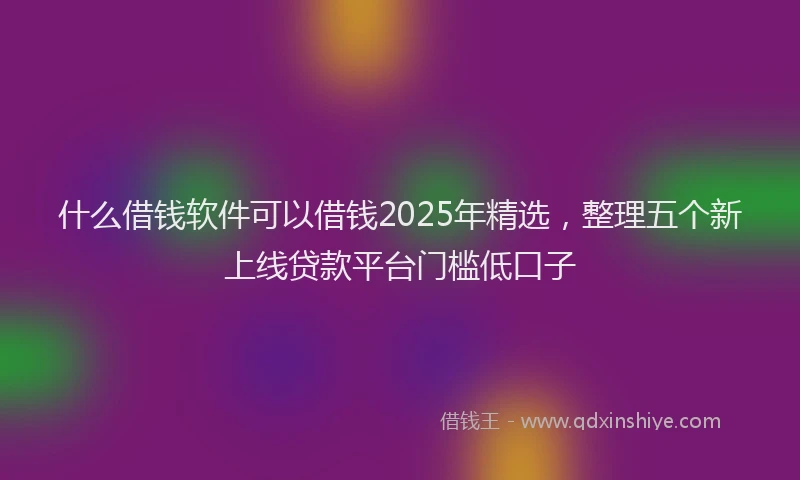 什么借钱软件可以借钱2025年精选，整理五个新上线贷款平台门槛低口子