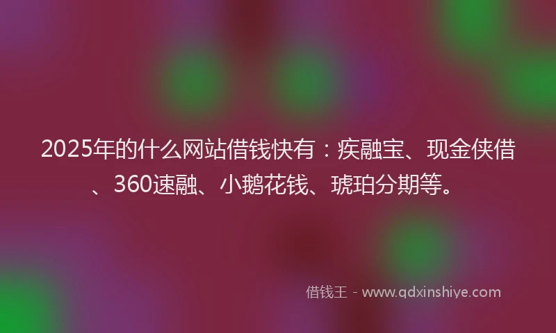 2025年的什么网站借钱快有：疾融宝、现金侠借、360速融、小鹅花钱、琥珀分期等。