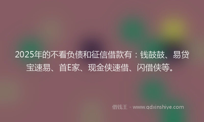 2025年的不看负债和征信借款有：钱鼓鼓、易贷宝速易、首E家、现金侠速借、闪借侠等。