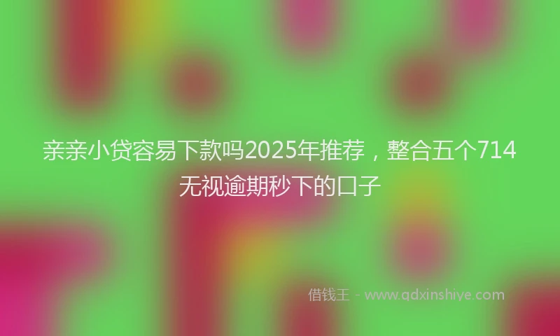 亲亲小贷容易下款吗2025年推荐，整合五个714无视逾期秒下的口子