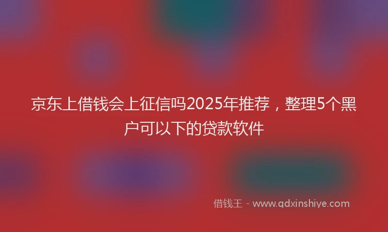 京东上借钱会上征信吗2025年推荐，整理5个黑户可以下的贷款软件