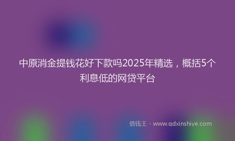 中原消金提钱花好下款吗2025年精选，概括5个利息低的网贷平台
