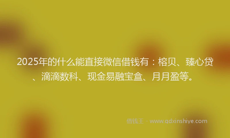 2025年的什么能直接微信借钱有：榕贝、臻心贷、滴滴数科、现金易融宝盒、月月盈等。