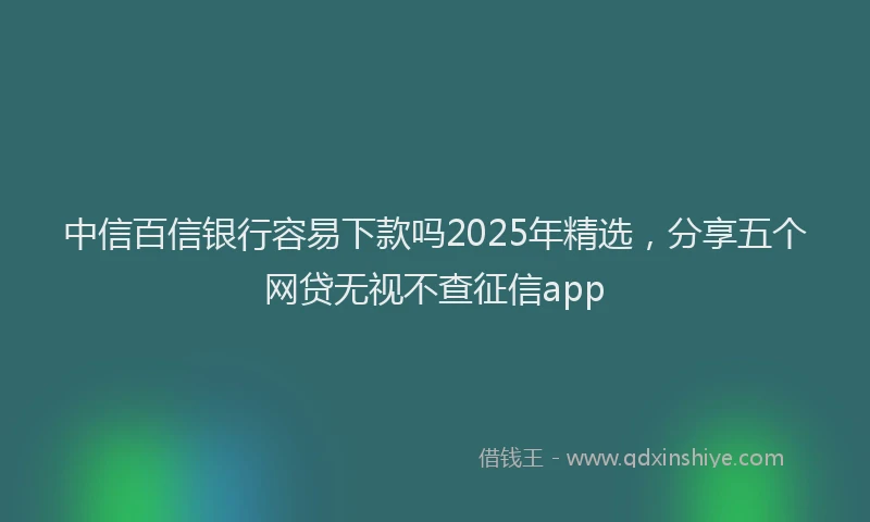 中信百信银行容易下款吗2025年精选，分享五个网贷无视不查征信app