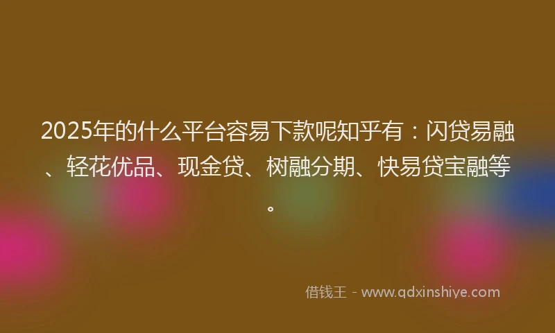 2025年的什么平台容易下款呢知乎有：闪贷易融、轻花优品、现金贷、树融分期、快易贷宝融等。
