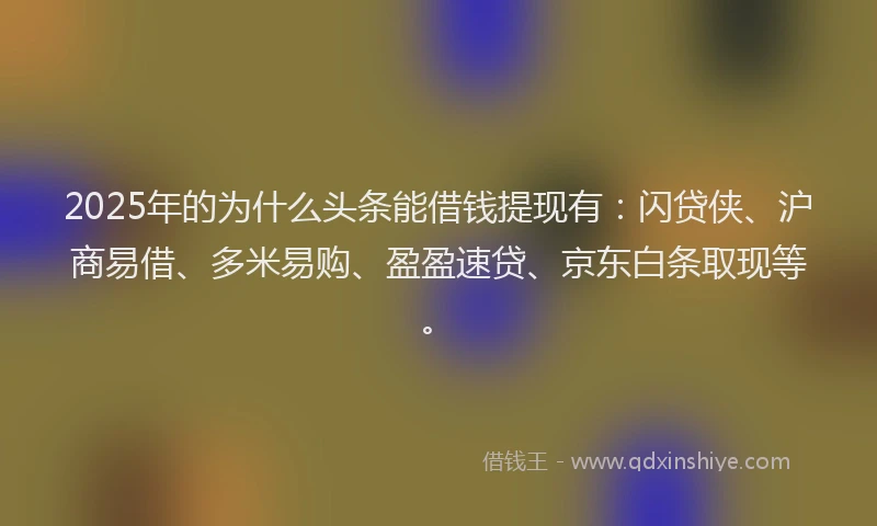 2025年的为什么头条能借钱提现有：闪贷侠、沪商易借、多米易购、盈盈速贷、京东白条取现等。