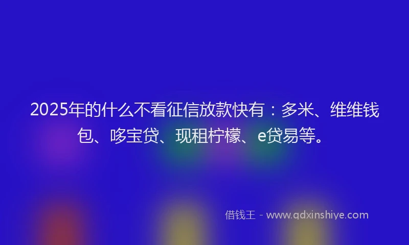 2025年的什么不看征信放款快有：多米、维维钱包、哆宝贷、现租柠檬、e贷易等。