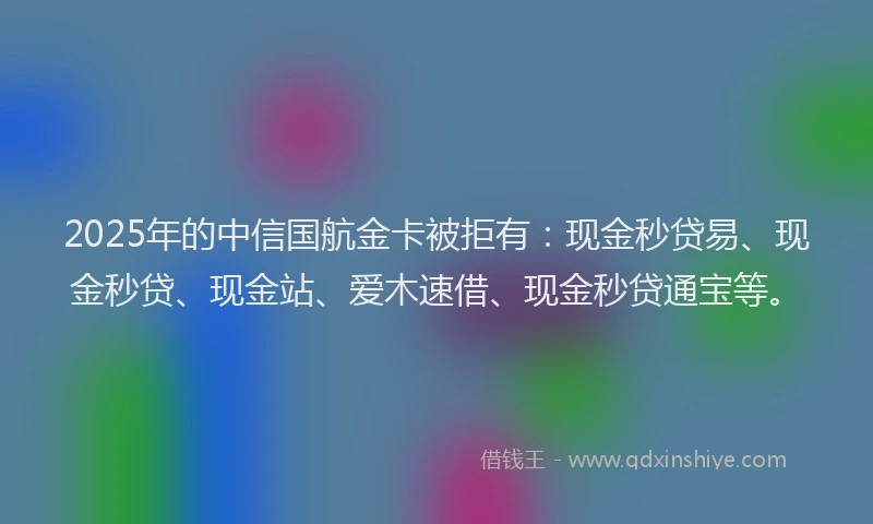 2025年的中信国航金卡被拒有：现金秒贷易、现金秒贷、现金站、爱木速借、现金秒贷通宝等。