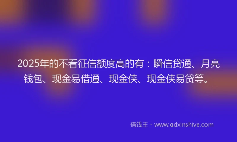 2025年的不看征信额度高的有：瞬信贷通、月亮钱包、现金易借通、现金侠、现金侠易贷等。