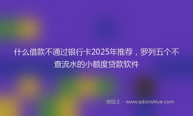 什么借款不通过银行卡2025年推荐，罗列五个不查流水的小额度贷款软件