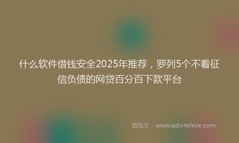 什么软件借钱安全2025年推荐，罗列5个不看征信负债的网贷百分百下款平台