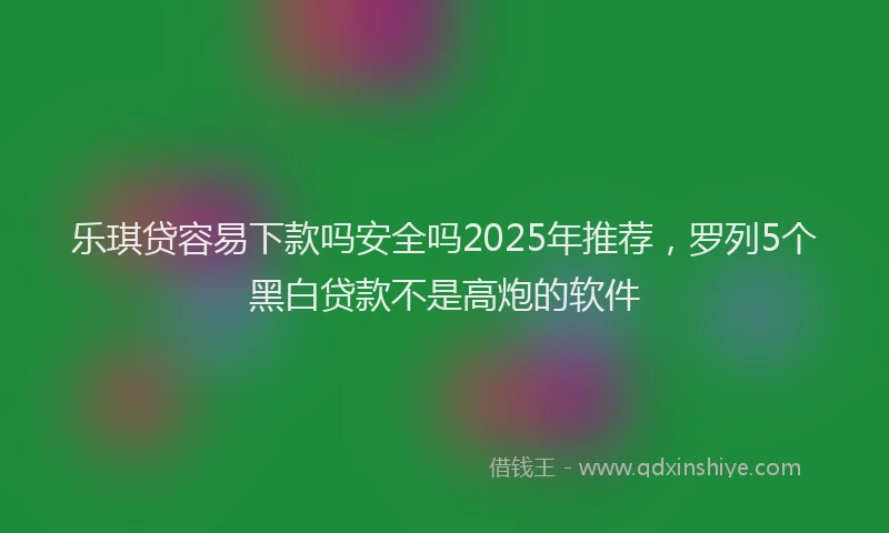 乐琪贷容易下款吗安全吗2025年推荐，罗列5个黑白贷款不是高炮的软件