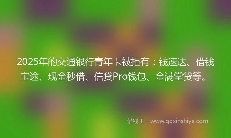 2025年的交通银行青年卡被拒有：钱速达、借钱宝途、现金秒借、信贷Pro钱包、金满堂贷等。
