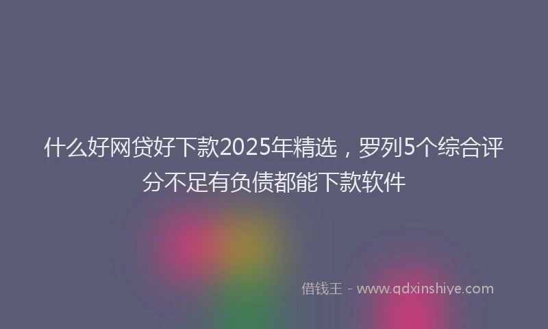 什么好网贷好下款2025年精选，罗列5个综合评分不足有负债都能下款软件