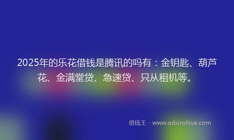 2025年的乐花借钱是腾讯的吗有：金钥匙、葫芦花、金满堂贷、急速贷、只从租机等。