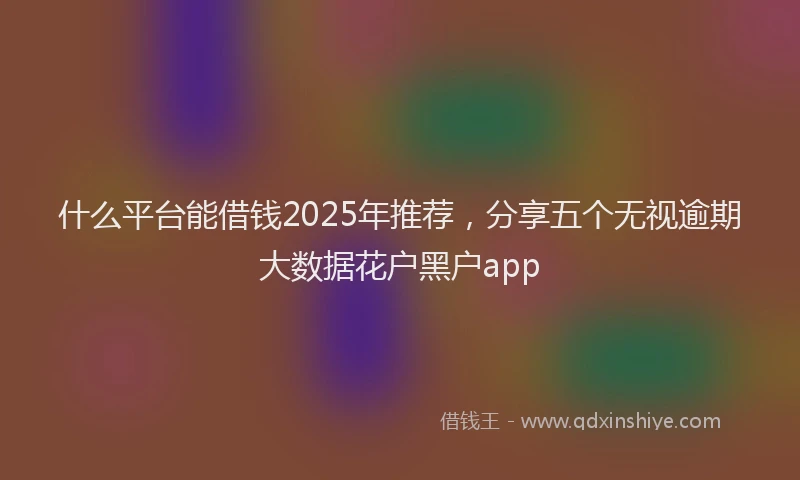 什么平台能借钱2025年推荐，分享五个无视逾期大数据花户黑户app