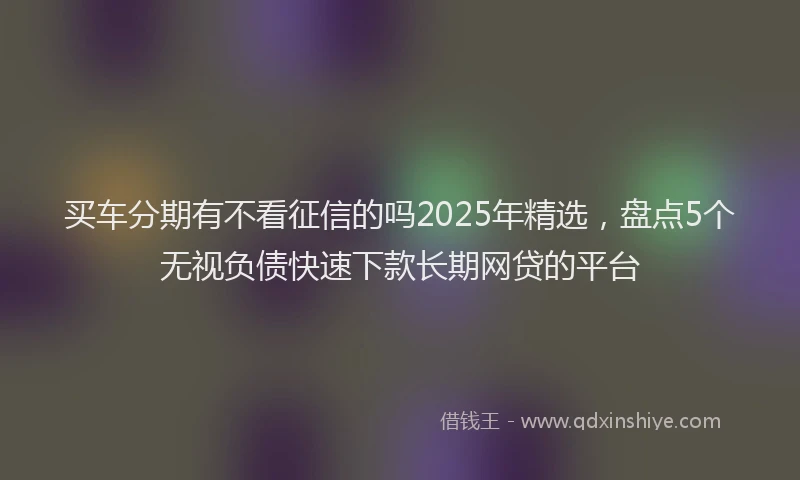 买车分期有不看征信的吗2025年精选，盘点5个无视负债快速下款长期网贷的平台
