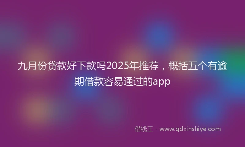 九月份贷款好下款吗2025年推荐，概括五个有逾期借款容易通过的app