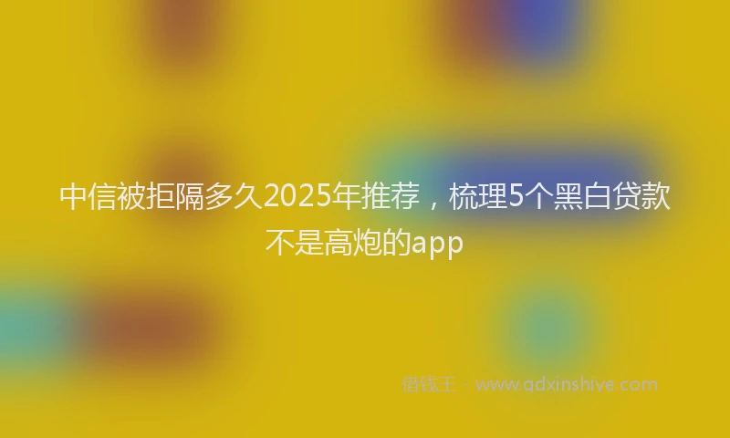 中信被拒隔多久2025年推荐，梳理5个黑白贷款不是高炮的app