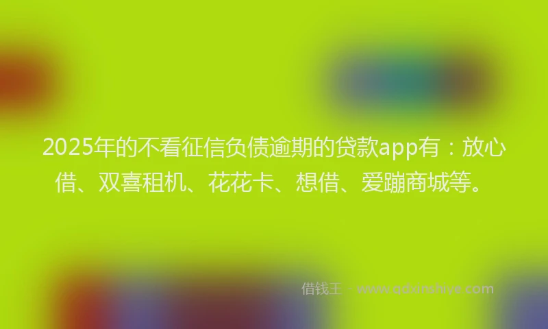 2025年的不看征信负债逾期的贷款app有：放心借、双喜租机、花花卡、想借、爱蹦商城等。