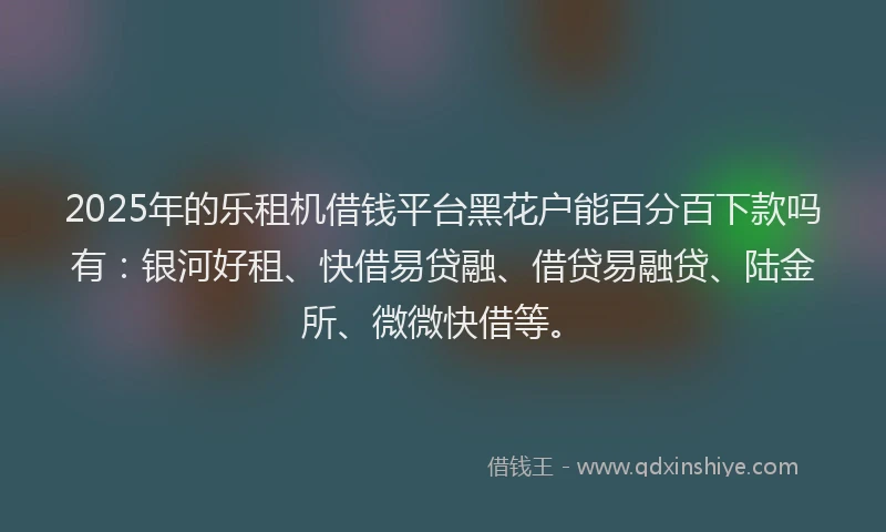 2025年的乐租机借钱平台黑花户能百分百下款吗有：银河好租、快借易贷融、借贷易融贷、陆金所、微微快借等。