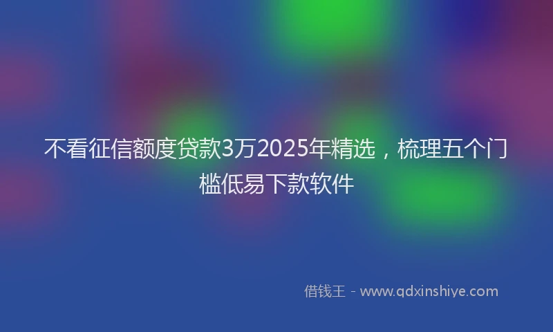 不看征信额度贷款3万2025年精选，梳理五个门槛低易下款软件
