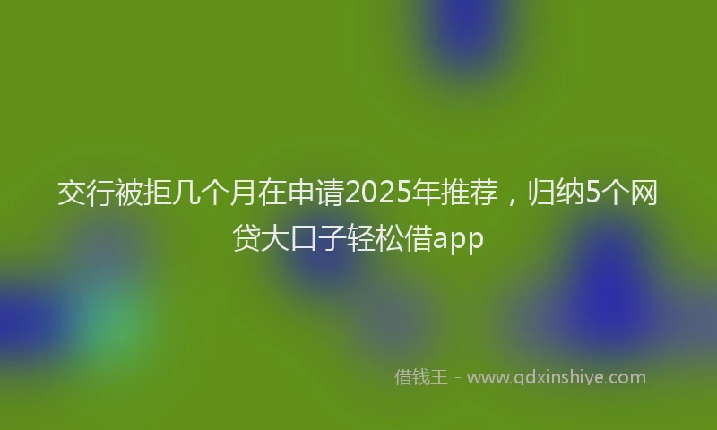 交行被拒几个月在申请2025年推荐，归纳5个网贷大口子轻松借app