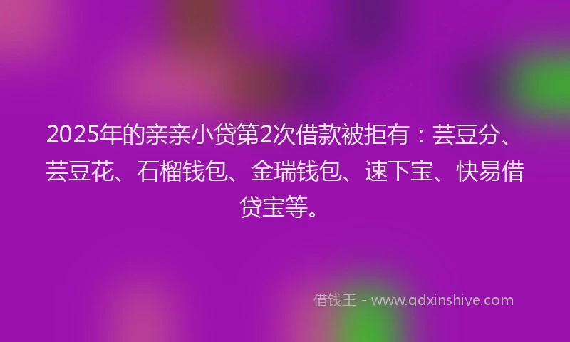 2025年的亲亲小贷第2次借款被拒有：芸豆分、芸豆花、石榴钱包、金瑞钱包、速下宝、快易借贷宝等。