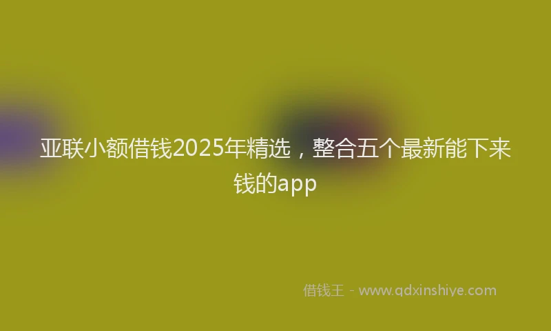 亚联小额借钱2025年精选，整合五个最新能下来钱的app