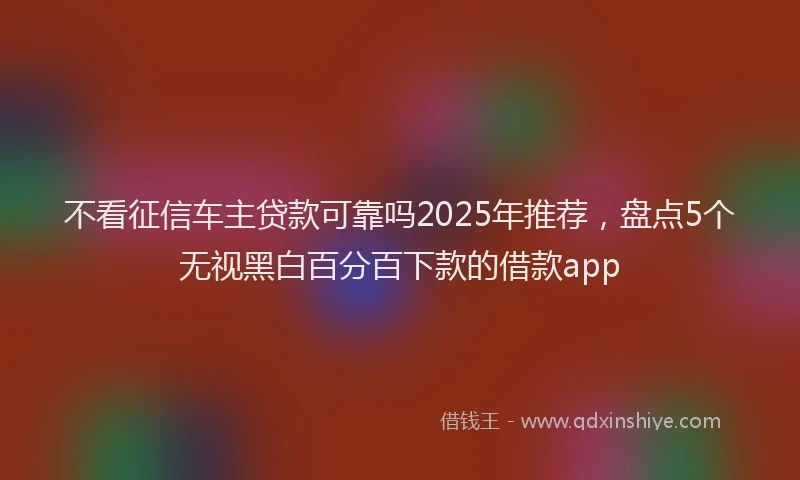 不看征信车主贷款可靠吗2025年推荐，盘点5个无视黑白百分百下款的借款app