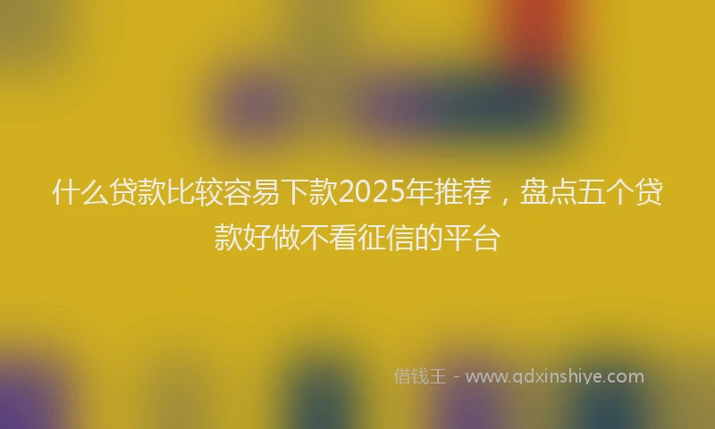 什么贷款比较容易下款2025年推荐，盘点五个贷款好做不看征信的平台