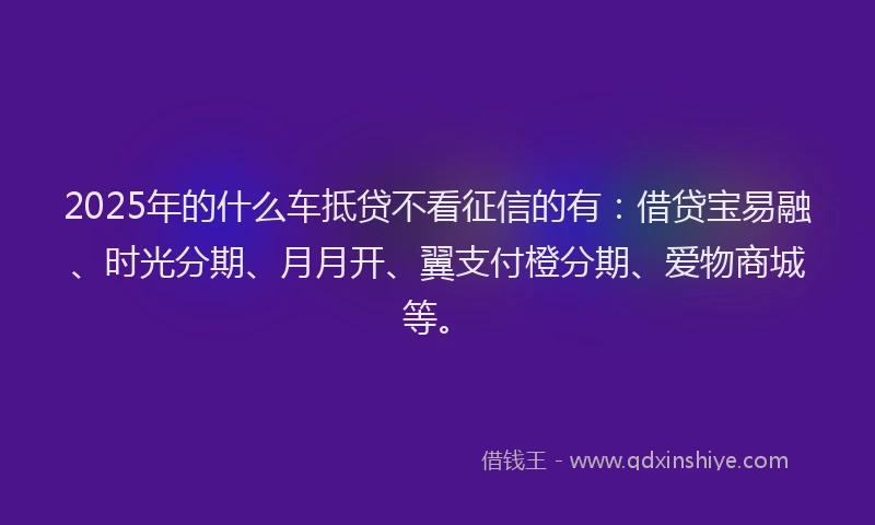 2025年的什么车抵贷不看征信的有：借贷宝易融、时光分期、月月开、翼支付橙分期、爱物商城等。