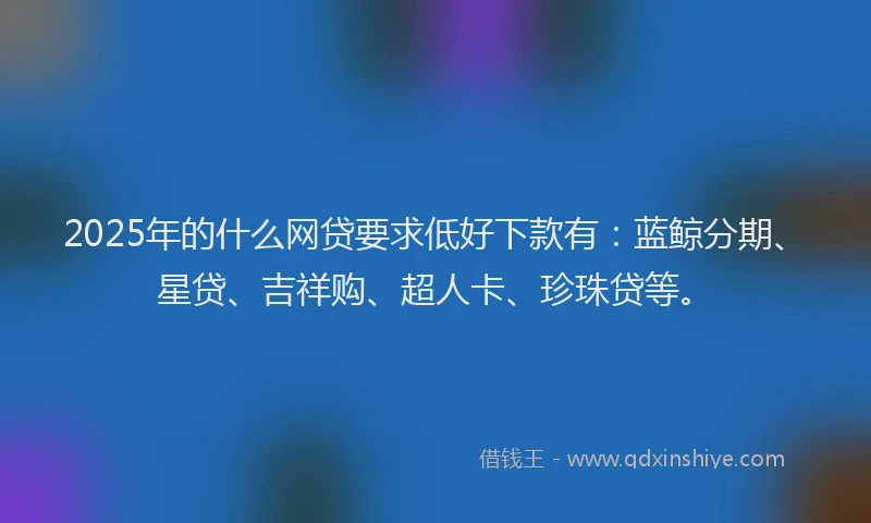 2025年的什么网贷要求低好下款有：蓝鲸分期、星贷、吉祥购、超人卡、珍珠贷等。