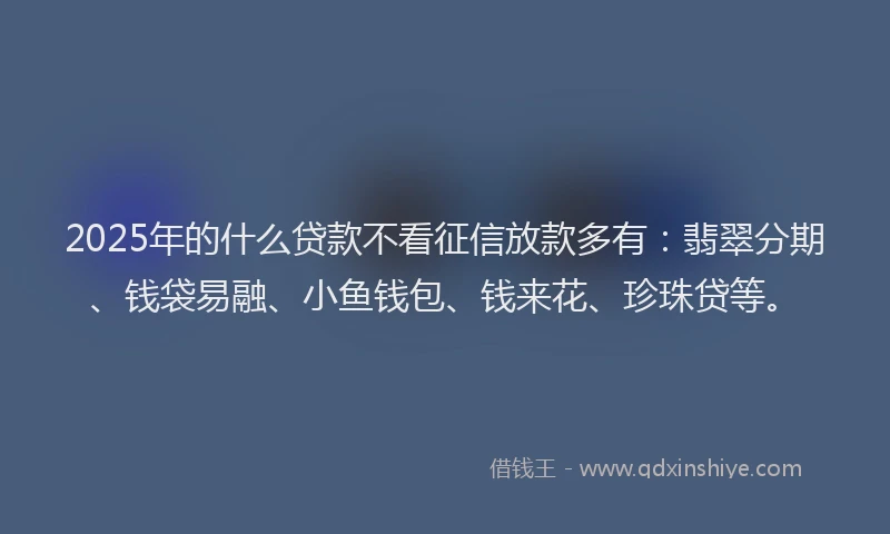 2025年的什么贷款不看征信放款多有：翡翠分期、钱袋易融、小鱼钱包、钱来花、珍珠贷等。