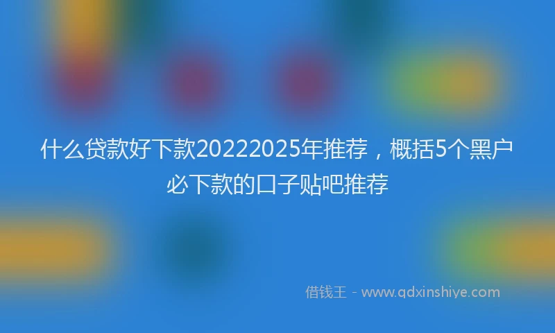 什么贷款好下款20222025年推荐，概括5个黑户必下款的口子贴吧推荐