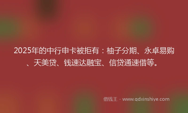 2025年的中行申卡被拒有：柚子分期、永卓易购、天美贷、钱速达融宝、信贷通速借等。