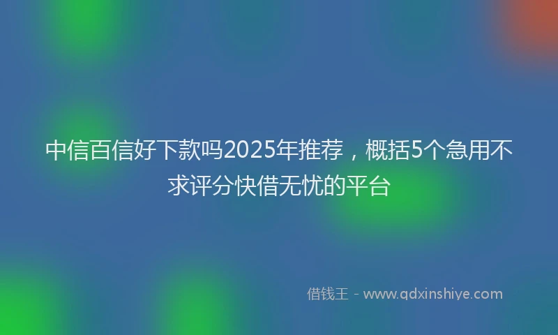 中信百信好下款吗2025年推荐，概括5个急用不求评分快借无忧的平台