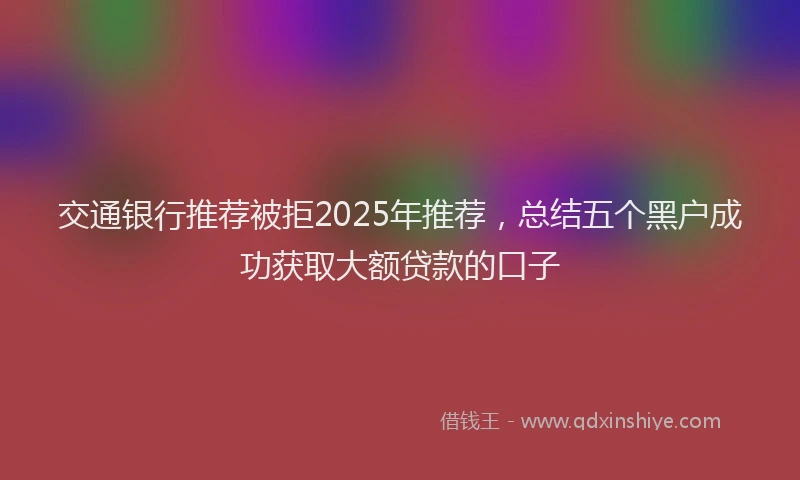 交通银行推荐被拒2025年推荐，总结五个黑户成功获取大额贷款的口子