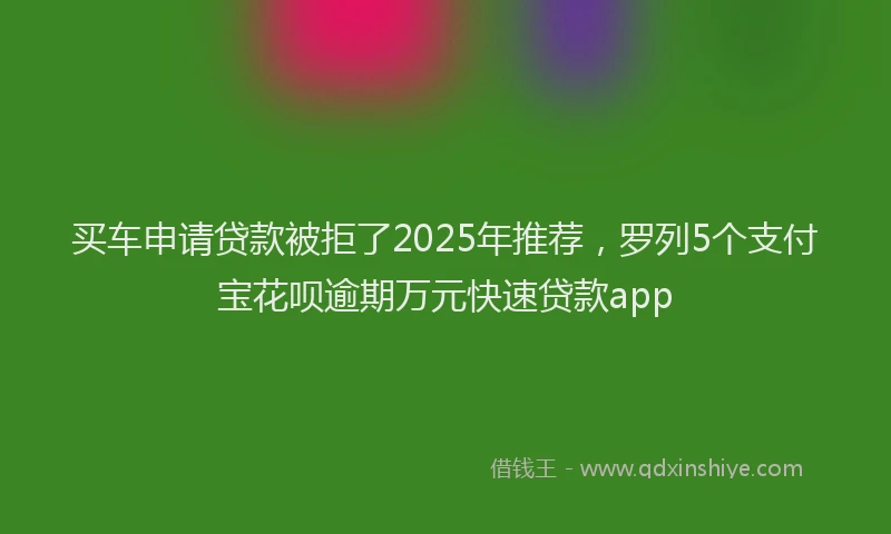 买车申请贷款被拒了2025年推荐，罗列5个支付宝花呗逾期万元快速贷款app