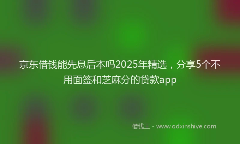 京东借钱能先息后本吗2025年精选，分享5个不用面签和芝麻分的贷款app