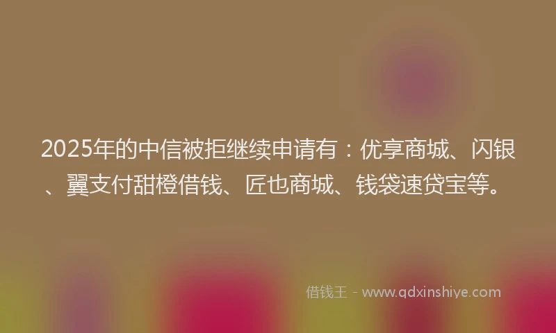 2025年的中信被拒继续申请有：优享商城、闪银、翼支付甜橙借钱、匠也商城、钱袋速贷宝等。