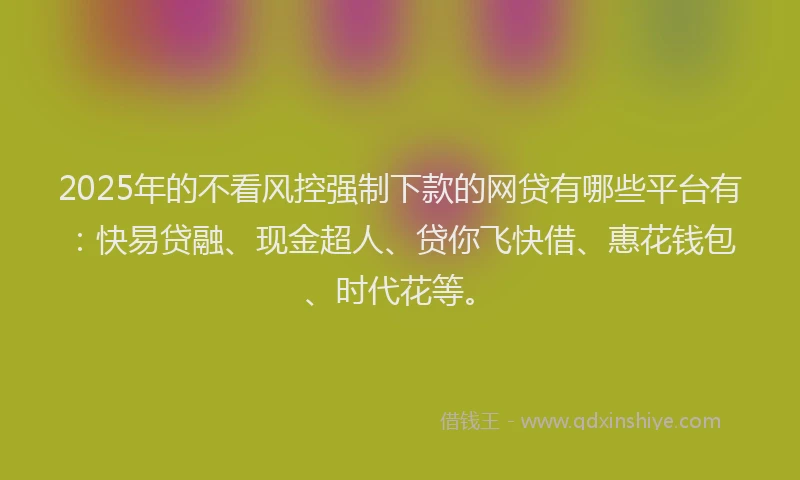 2025年的不看风控强制下款的网贷有哪些平台有：快易贷融、现金超人、贷你飞快借、惠花钱包、时代花等。