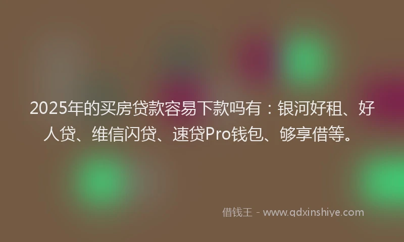2025年的买房贷款容易下款吗有：银河好租、好人贷、维信闪贷、速贷Pro钱包、够享借等。