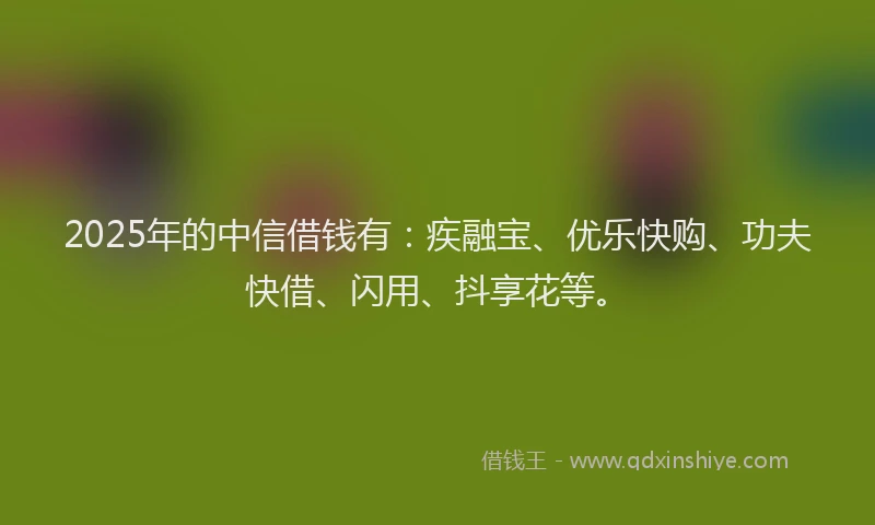2025年的中信借钱有：疾融宝、优乐快购、功夫快借、闪用、抖享花等。